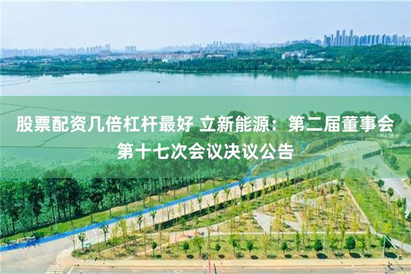 股票配资几倍杠杆最好 立新能源：第二届董事会第十七次会议决议公告