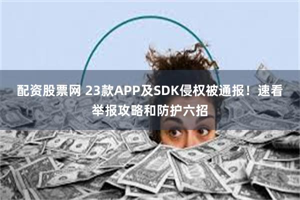 配资股票网 23款APP及SDK侵权被通报！速看举报攻略和防护六招