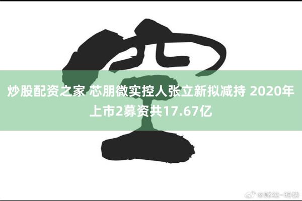 炒股配资之家 芯朋微实控人张立新拟减持 2020年上市2募资共17.67亿