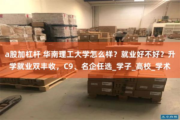 a股加杠杆 华南理工大学怎么样？就业好不好？升学就业双丰收，C9、名企任选_学子_高校_学术