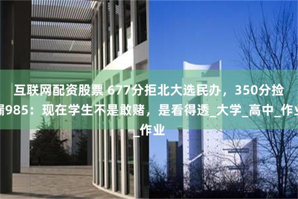 互联网配资股票 677分拒北大选民办，350分捡漏985：现在学生不是敢赌，是看得透_大学_高中_作业