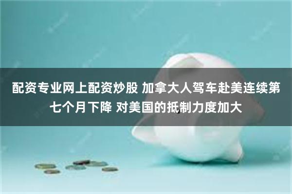 配资专业网上配资炒股 加拿大人驾车赴美连续第七个月下降 对美国的抵制力度加大