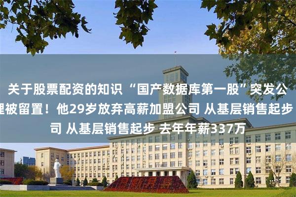 关于股票配资的知识 “国产数据库第一股”突发公告：80后总经理被留置！他29岁放弃高薪加盟公司 从基层销售起步 去年年薪337万