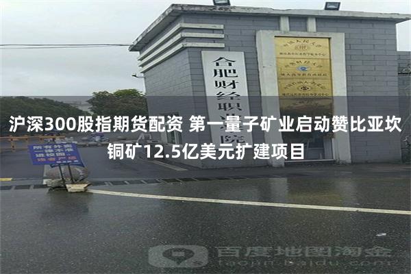 沪深300股指期货配资 第一量子矿业启动赞比亚坎铜矿12.5亿美元扩建项目
