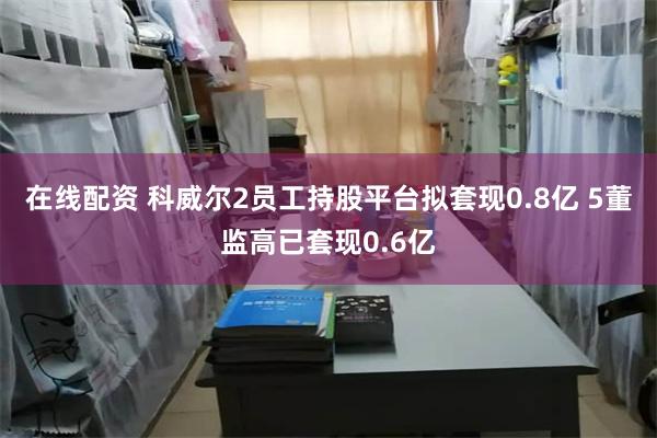在线配资 科威尔2员工持股平台拟套现0.8亿 5董监高已套现0.6亿