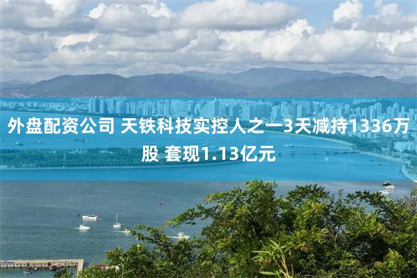 外盘配资公司 天铁科技实控人之一3天减持1336万股 套现1.13亿元