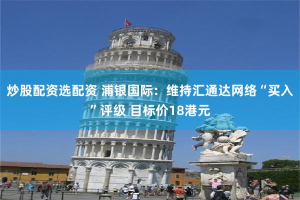 炒股配资选配资 浦银国际：维持汇通达网络“买入”评级 目标价18港元