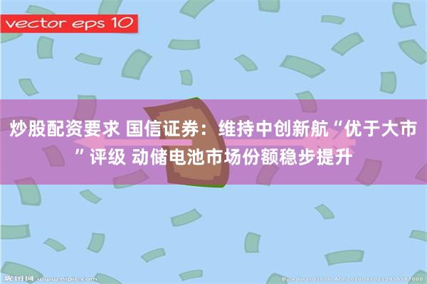 炒股配资要求 国信证券：维持中创新航“优于大市”评级 动储电池市场份额稳步提升