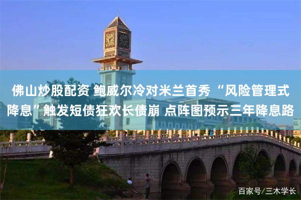 佛山炒股配资 鲍威尔冷对米兰首秀 “风险管理式降息”触发短债狂欢长债崩 点阵图预示三年降息路