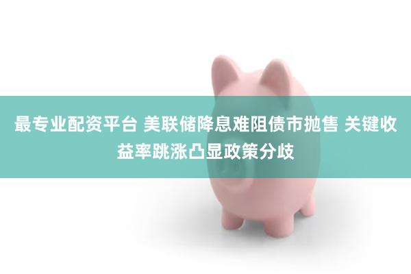 最专业配资平台 美联储降息难阻债市抛售 关键收益率跳涨凸显政策分歧
