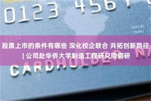 股票上市的条件有哪些 深化校企联合 共拓创新路径 | 公司赴华侨大学制造工程研究院调研