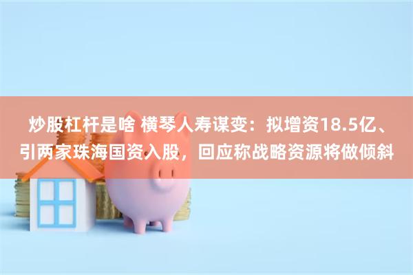 炒股杠杆是啥 横琴人寿谋变:拟增资18.5亿、引两家珠海国资入股,回应称战略资源将做倾斜